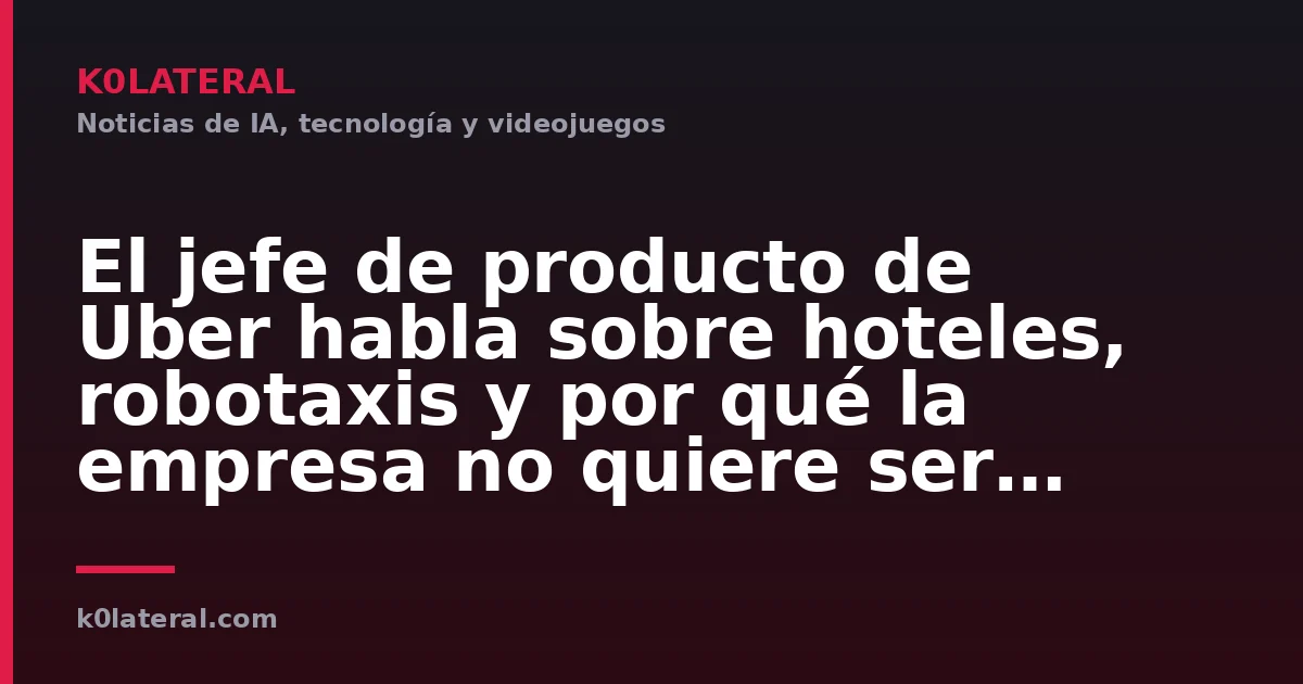 El jefe de producto de Uber habla sobre hoteles, robotaxis y por qué la empresa no quiere ser 'todo para todos'